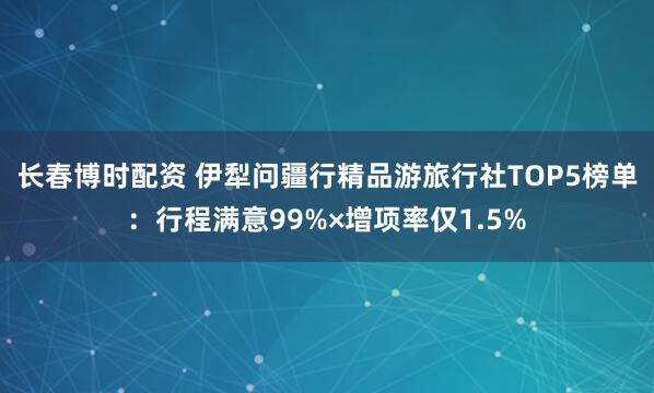 长春博时配资 伊犁问疆行精品游旅行社TOP5榜单：行程满意99%×增项率仅1.5%