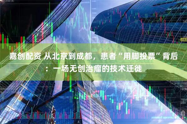 嘉创配资 从北京到成都，患者“用脚投票”背后：一场无创治瘤的技术迁徙